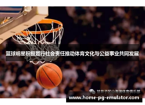 篮球明星积极履行社会责任推动体育文化与公益事业共同发展