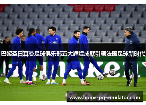 巴黎圣日耳曼足球俱乐部五大辉煌成就引领法国足球新时代