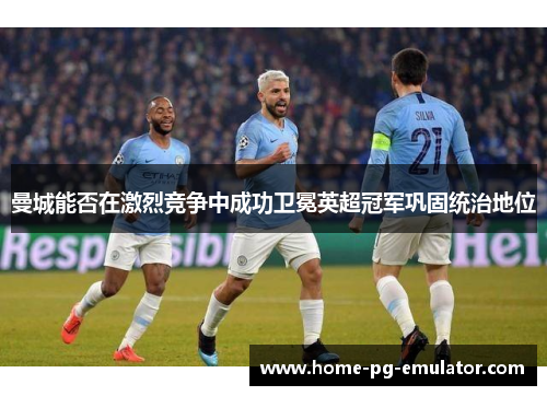 曼城能否在激烈竞争中成功卫冕英超冠军巩固统治地位