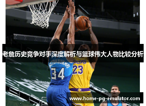 老詹历史竞争对手深度解析与篮球伟大人物比较分析