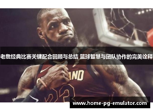 老詹经典比赛关键配合回顾与总结 篮球智慧与团队协作的完美诠释