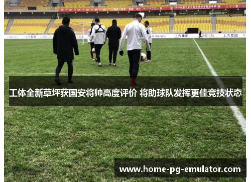 工体全新草坪获国安将帅高度评价 将助球队发挥更佳竞技状态