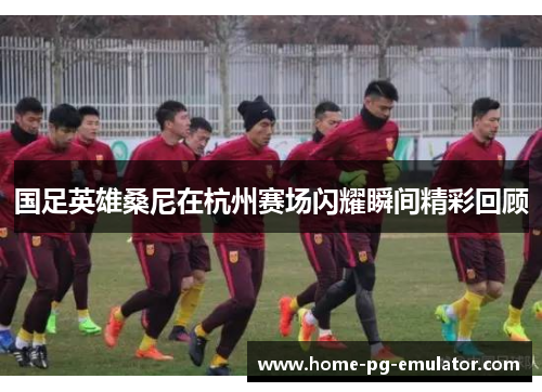 国足英雄桑尼在杭州赛场闪耀瞬间精彩回顾