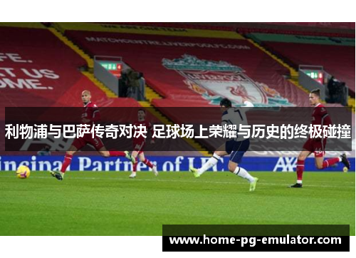 利物浦与巴萨传奇对决 足球场上荣耀与历史的终极碰撞