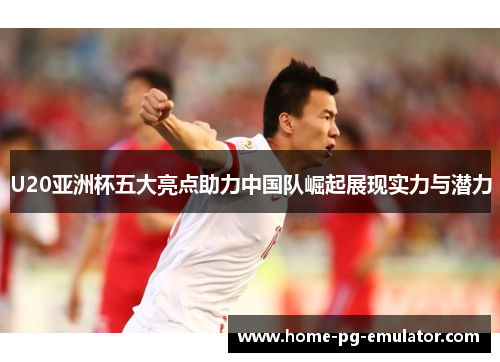 U20亚洲杯五大亮点助力中国队崛起展现实力与潜力