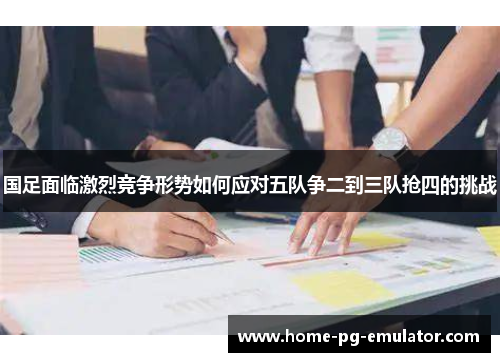 国足面临激烈竞争形势如何应对五队争二到三队抢四的挑战