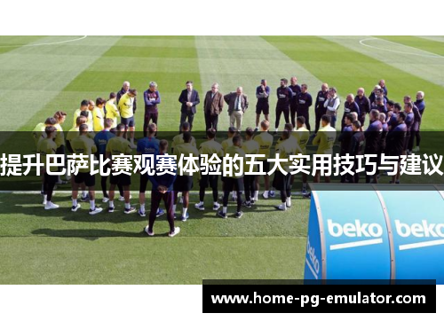 提升巴萨比赛观赛体验的五大实用技巧与建议