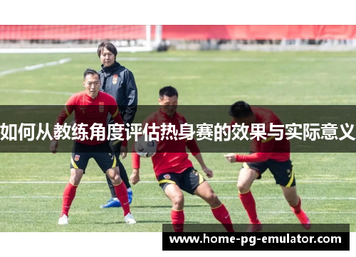 如何从教练角度评估热身赛的效果与实际意义