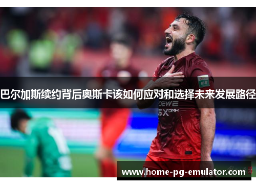 巴尔加斯续约背后奥斯卡该如何应对和选择未来发展路径