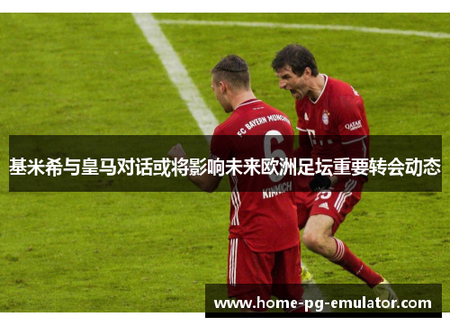 基米希与皇马对话或将影响未来欧洲足坛重要转会动态