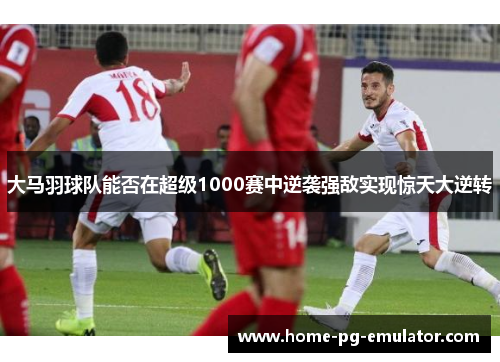 大马羽球队能否在超级1000赛中逆袭强敌实现惊天大逆转