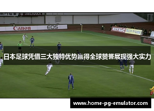 日本足球凭借三大独特优势赢得全球赞誉展现强大实力