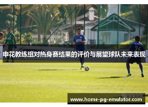 申花教练组对热身赛结果的评价与展望球队未来表现