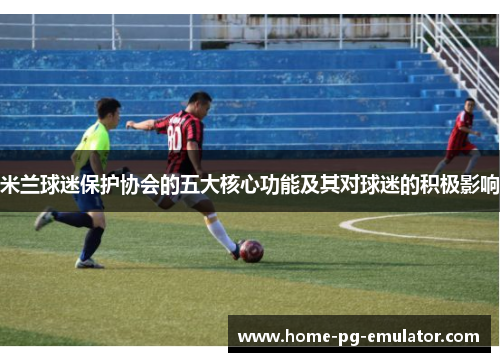 米兰球迷保护协会的五大核心功能及其对球迷的积极影响