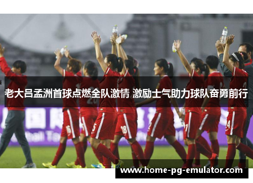 老大吕孟洲首球点燃全队激情 激励士气助力球队奋勇前行