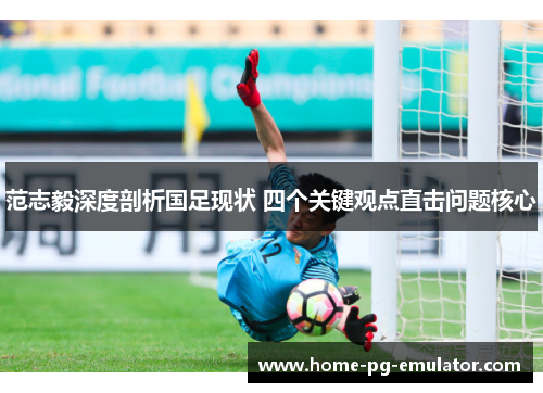 范志毅深度剖析国足现状 四个关键观点直击问题核心