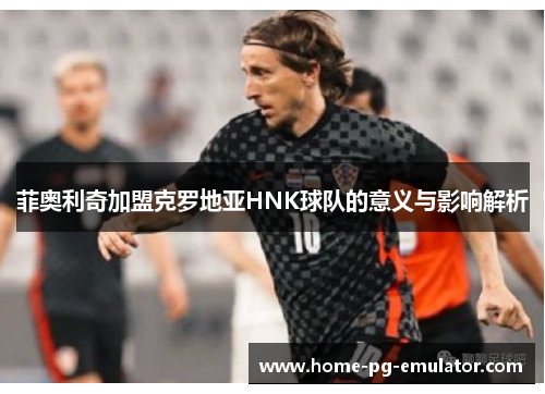 菲奥利奇加盟克罗地亚HNK球队的意义与影响解析
