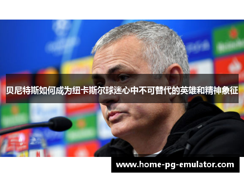 贝尼特斯如何成为纽卡斯尔球迷心中不可替代的英雄和精神象征 贝尼特斯如何成为纽卡斯尔球迷心中不可替代的英雄和精神象征