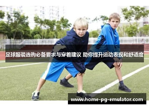 足球服装选购必备要求与穿着建议 助你提升运动表现和舒适度