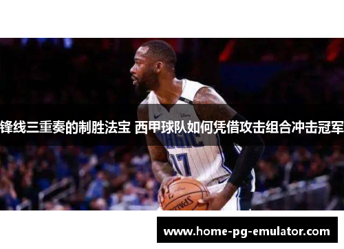 锋线三重奏的制胜法宝 西甲球队如何凭借攻击组合冲击冠军 锋线三重奏的制胜法宝 西甲球队如何凭借攻击组合冲击冠军