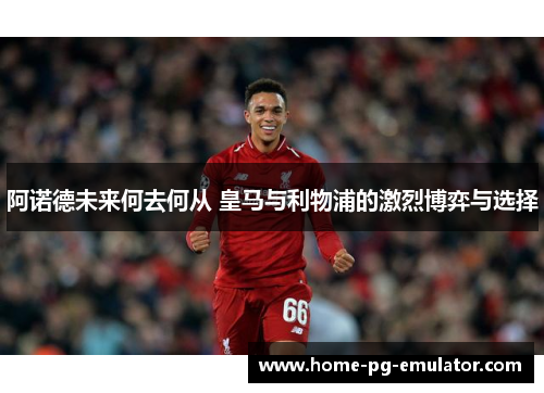阿诺德未来何去何从 皇马与利物浦的激烈博弈与选择 阿诺德未来何去何从 皇马与利物浦的激烈博弈与选择