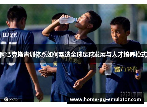 阿贾克斯青训体系如何塑造全球足球发展与人才培养模式 阿贾克斯青训体系如何塑造全球足球发展与人才培养模式