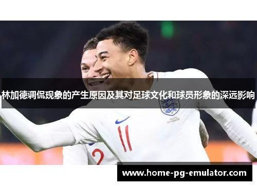 林加德调侃现象的产生原因及其对足球文化和球员形象的深远影响 林加德调侃现象的产生原因及其对足球文化和球员形象的深远影响