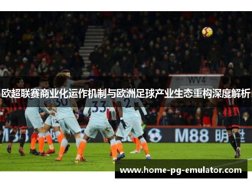 欧超联赛商业化运作机制与欧洲足球产业生态重构深度解析 欧超联赛商业化运作机制与欧洲足球产业生态重构深度解析