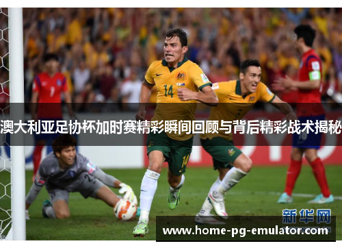 澳大利亚足协杯加时赛精彩瞬间回顾与背后精彩战术揭秘 澳大利亚足协杯加时赛精彩瞬间回顾与背后精彩战术揭秘