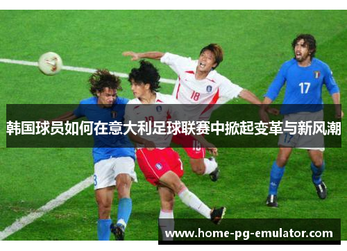 韩国球员如何在意大利足球联赛中掀起变革与新风潮 韩国球员如何在意大利足球联赛中掀起变革与新风潮