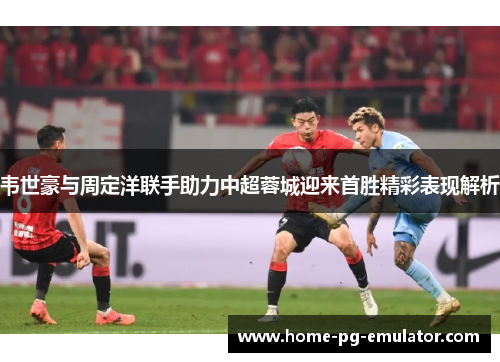 韦世豪与周定洋联手助力中超蓉城迎来首胜精彩表现解析 韦世豪与周定洋联手助力中超蓉城迎来首胜精彩表现解析