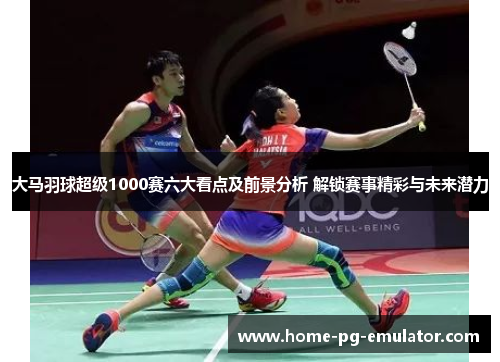 大马羽球超级1000赛六大看点及前景分析 解锁赛事精彩与未来潜力 大马羽球超级1000赛六大看点及前景分析 解锁赛事精彩与未来潜力