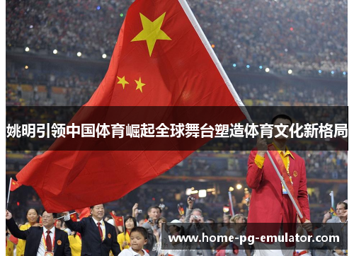 姚明引领中国体育崛起全球舞台塑造体育文化新格局