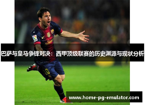 巴萨与皇马争锋对决：西甲顶级联赛的历史渊源与现状分析