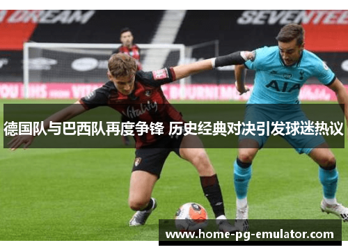 德国队与巴西队再度争锋 历史经典对决引发球迷热议