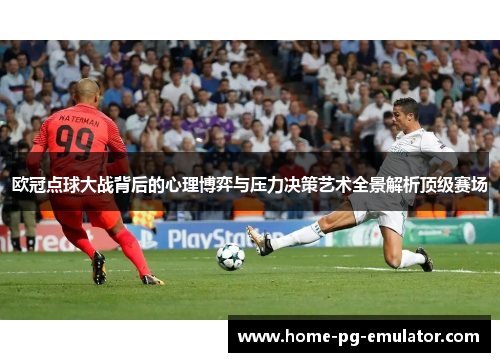 欧冠点球大战背后的心理博弈与压力决策艺术全景解析顶级赛场 欧冠点球大战背后的心理博弈与压力决策艺术全景解析顶级赛场