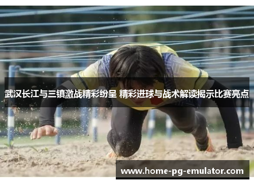 武汉长江与三镇激战精彩纷呈 精彩进球与战术解读揭示比赛亮点