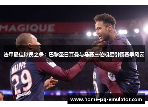 法甲最佳球员之争：巴黎圣日耳曼与马赛三位明星引领赛季风云