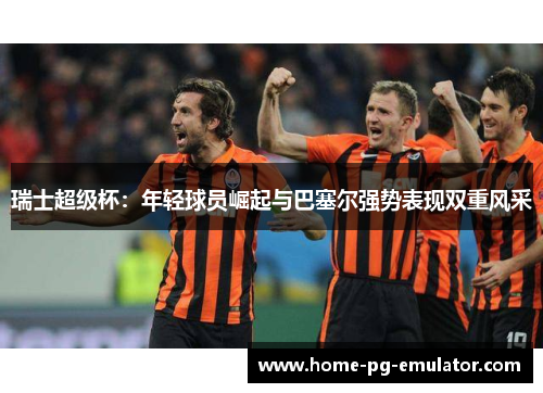 瑞士超级杯:年轻球员崛起与巴塞尔强势表现双重风采 瑞士超级杯:年轻球员崛起与巴塞尔强势表现双重风采