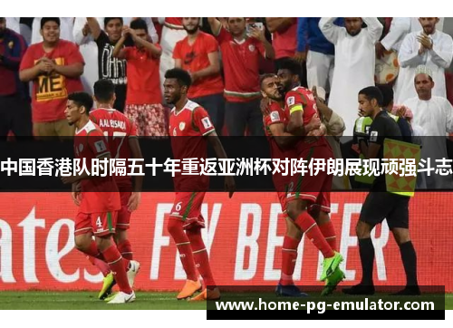 中国香港队时隔五十年重返亚洲杯对阵伊朗展现顽强斗志