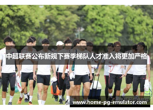 中超联赛公布新规下赛季梯队人才准入将更加严格