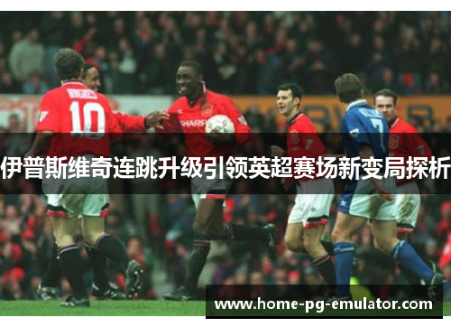 伊普斯维奇连跳升级引领英超赛场新变局探析 伊普斯维奇连跳升级引领英超赛场新变局探析