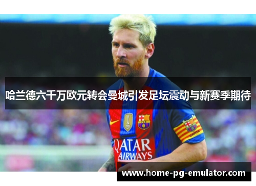 哈兰德六千万欧元转会曼城引发足坛震动与新赛季期待