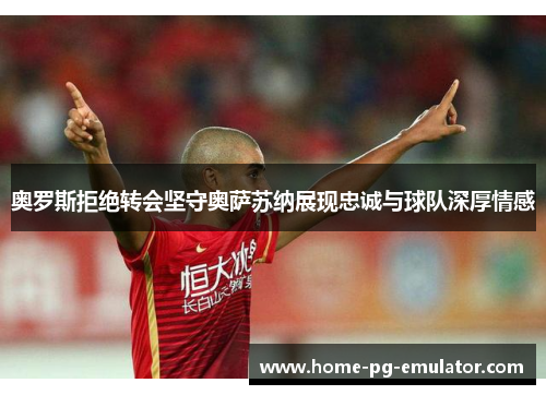 奥罗斯拒绝转会坚守奥萨苏纳展现忠诚与球队深厚情感