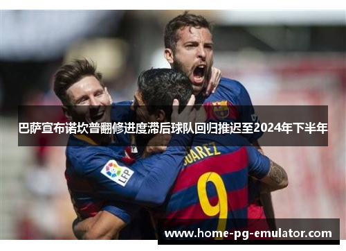 巴萨宣布诺坎普翻修进度滞后球队回归推迟至2024年下半年