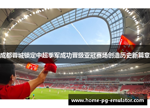 成都蓉城锁定中超季军成功晋级亚冠赛场创造历史新篇章