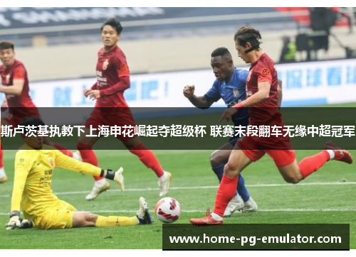 斯卢茨基执教下上海申花崛起夺超级杯 联赛末段翻车无缘中超冠军