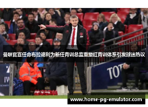曼联官宣任命布拉德利为新任青训总监重塑红青训体系引发球迷热议