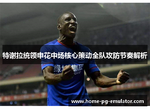 特谢拉统领申花中场核心策动全队攻防节奏解析