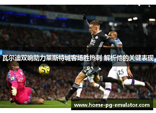 瓦尔迪双响助力莱斯特城客场胜热刺 解析他的关键表现